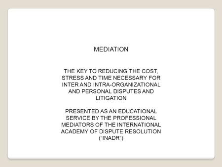 MEDIATION THE KEY TO REDUCING THE COST, STRESS AND TIME NECESSARY FOR INTER AND INTRA-ORGANIZATIONAL AND PERSONAL DISPUTES AND LITIGATION PRESENTED AS.