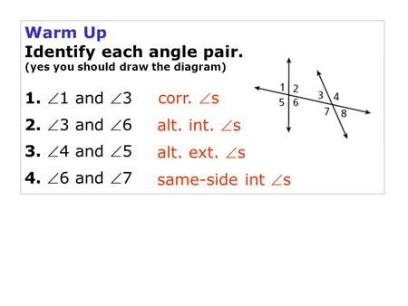 Warm Up Identify each angle pair. (yes you should draw the diagram) 1. 1 and 3 2. 3 and 6 3. 4 and 5 4. 6 and 7 same-side int s corr. s alt.
