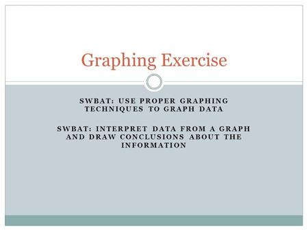 SWBAT: USE PROPER GRAPHING TECHNIQUES TO GRAPH DATA SWBAT: INTERPRET DATA FROM A GRAPH AND DRAW CONCLUSIONS ABOUT THE INFORMATION Graphing Exercise.