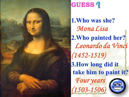 GUESS 1.Who was she? Mona Lisa 2.Who painted her? Leonardo da Vinci (1452-1519) 3.How long did it take him to paint it? Four years (1503-1506)