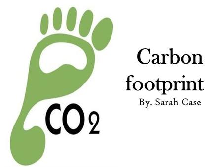 Carbon footprint By. Sarah Case. What is a Carbon Footprint?: A measurement of the effect of a project on the climate in terms of the amount of carbon.