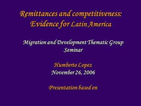 Remittances and competitiveness: Evidence for Latin America Migration and Development Thematic Group Seminar Humberto Lopez November 26, 2006 Presentation.