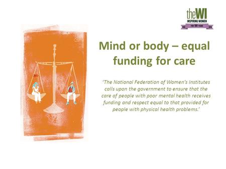 Mind or body – equal funding for care ‘The National Federation of Women’s Institutes calls upon the government to ensure that the care of people with poor.