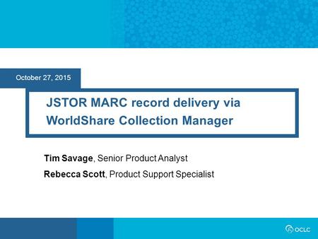 October 27, 2015 JSTOR MARC record delivery via WorldShare Collection Manager Tim Savage, Senior Product Analyst Rebecca Scott, Product Support Specialist.