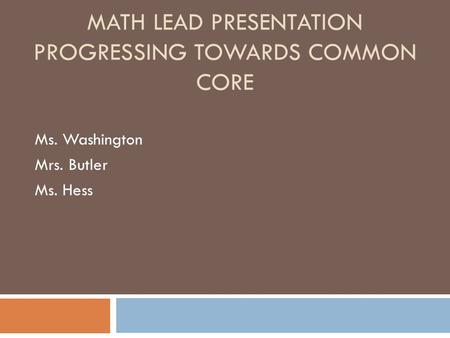 MATH LEAD PRESENTATION MATH LEAD PRESENTATION PROGRESSING TOWARDS COMMON CORE Ms. Washington Mrs. Butler Ms. Hess.