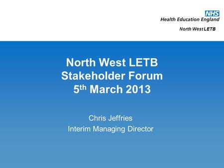 North West LETB Stakeholder Forum 5 th March 2013 Chris Jeffries Interim Managing Director North West LETB.