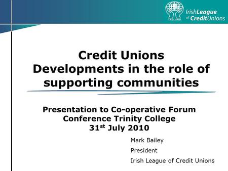 Credit Unions Developments in the role of supporting communities Presentation to Co-operative Forum Conference Trinity College 31 st July 2010 Mark Bailey.