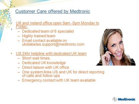 Customer Care offered by Medtronic UK and Ireland office open 9am -5pm Monday to Friday. –Dedicated team of 6 specialist –Highly trained team –Email contact.