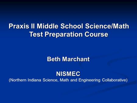 Praxis II Middle School Science/Math Test Preparation Course Beth Marchant NISMEC (Northern Indiana Science, Math and Engineering Collaborative)