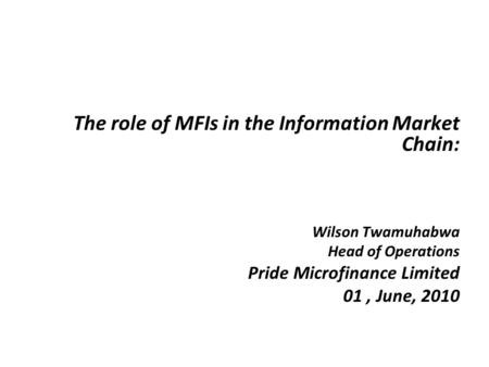 The role of MFIs in the Information Market Chain: Wilson Twamuhabwa Head of Operations Pride Microfinance Limited 01, June, 2010.