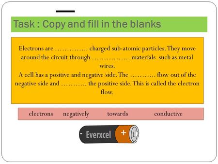 Task : Copy and fill in the blanks Electrons are ………….. charged sub-atomic particles. They move around the circuit through ……………. materials such as metal.