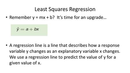 Least Squares Regression Remember y = mx + b? It’s time for an upgrade… A regression line is a line that describes how a response variable y changes as.