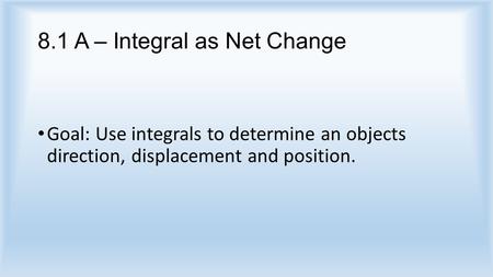 8.1 A – Integral as Net Change Goal: Use integrals to determine an objects direction, displacement and position.