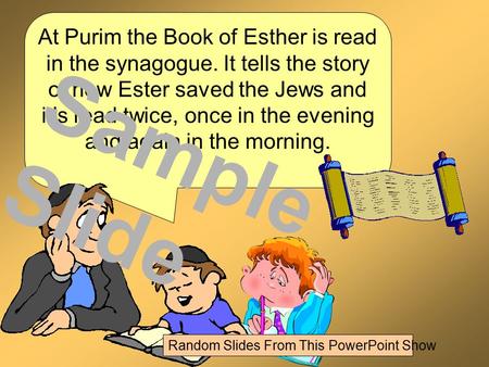 At Purim the Book of Esther is read in the synagogue. It tells the story of how Ester saved the Jews and it’s read twice, once in the evening and again.
