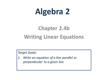 Algebra 2 Chapter 2.4b Writing Linear Equations Target Goals: 1.Write an equation of a line parallel or perpendicular to a given line.