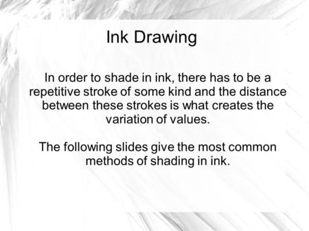 Ink Drawing In order to shade in ink, there has to be a repetitive stroke of some kind and the distance between these strokes is what creates the variation.