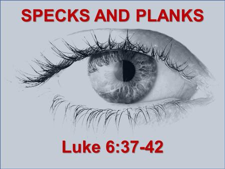 SPECKS AND PLANKS Luke 6:37-42. Judge not, and you shall not be judged. Condemn not, and you shall not be condemned. Forgive, and you will be forgiven.