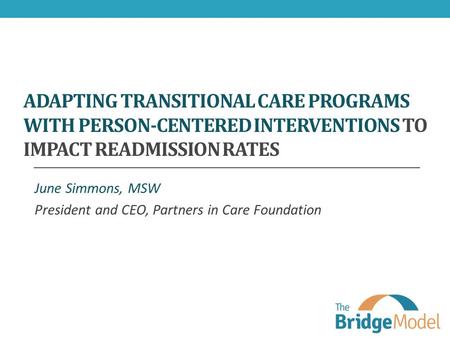 ADAPTING TRANSITIONAL CARE PROGRAMS WITH PERSON-CENTERED INTERVENTIONS TO IMPACT READMISSION RATES June Simmons, MSW President and CEO, Partners in Care.