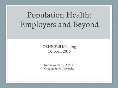 Population Health: Employers and Beyond OSHE Fall Meeting October, 2015 Karen Volmar, JD MPH Oregon State University.