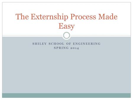 SHILEY SCHOOL OF ENGINEERING SPRING 2014 The Externship Process Made Easy.