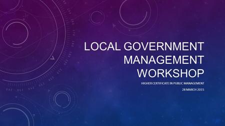 LOCAL GOVERNMENT MANAGEMENT WORKSHOP HIGHER CERTIFICATE IN PUBLIC MANAGEMENT 28 MARCH 2015.