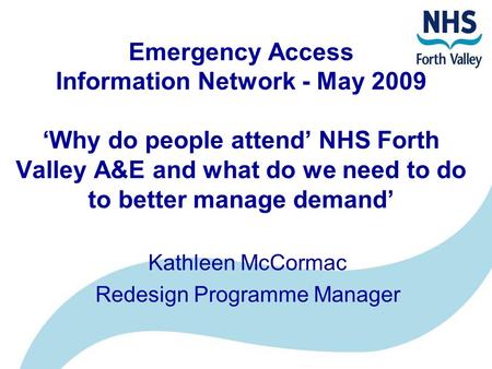 Emergency Access Information Network - May 2009 ‘Why do people attend’ NHS Forth Valley A&E and what do we need to do to better manage demand’ Kathleen.