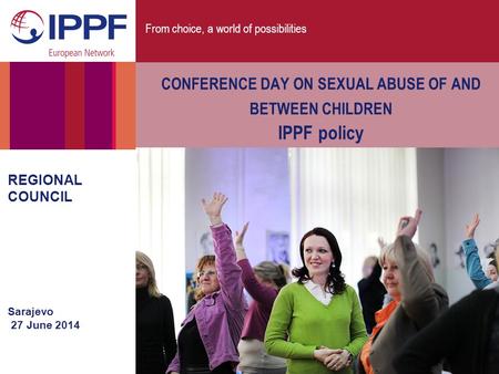 From choice, a world of possibilities REGIONAL COUNCIL Sarajevo 27 June 2014 CONFERENCE DAY ON SEXUAL ABUSE OF AND BETWEEN CHILDREN IPPF policy.