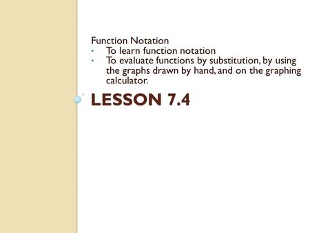 LESSON 7.4 Function Notation To learn function notation To evaluate functions by substitution, by using the graphs drawn by hand, and on the graphing calculator.