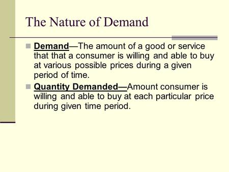 The Nature of Demand Demand—The amount of a good or service that that a consumer is willing and able to buy at various possible prices during a given period.