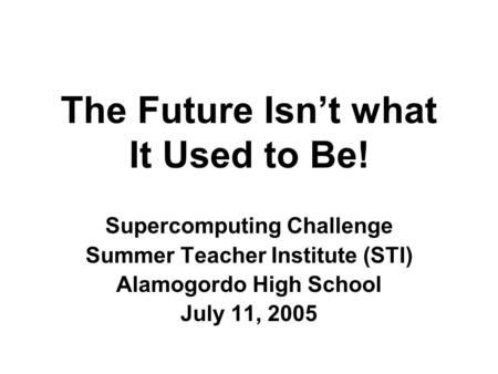 The Future Isn’t what It Used to Be! Supercomputing Challenge Summer Teacher Institute (STI) Alamogordo High School July 11, 2005.