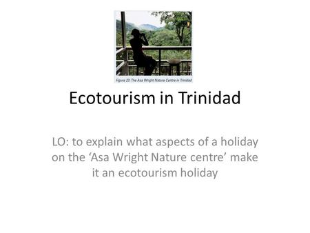 Ecotourism in Trinidad LO: to explain what aspects of a holiday on the ‘Asa Wright Nature centre’ make it an ecotourism holiday.