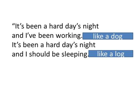 “It’s been a hard day’s night and I’ve been working.... It’s been a hard day’s night and I should be sleeping.... like a dog like a log.