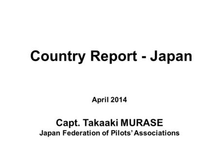 Country Report - Japan April 2014 Capt. Takaaki MURASE Japan Federation of Pilots’ Associations.