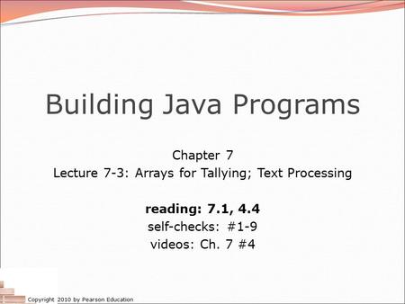 Copyright 2010 by Pearson Education Building Java Programs Chapter 7 Lecture 7-3: Arrays for Tallying; Text Processing reading: 7.1, 4.4 self-checks: #1-9.