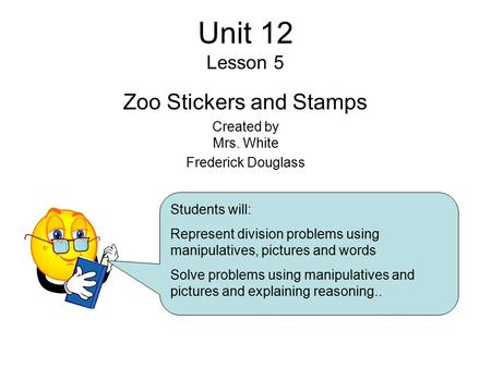 Unit 12 Lesson 5 Zoo Stickers and Stamps Created by Mrs. White Frederick Douglass Students will: Represent division problems using manipulatives, pictures.