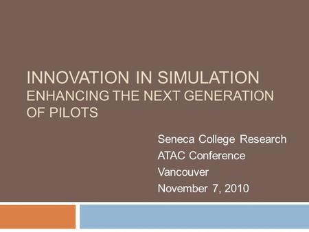 INNOVATION IN SIMULATION ENHANCING THE NEXT GENERATION OF PILOTS Seneca College Research ATAC Conference Vancouver November 7, 2010.