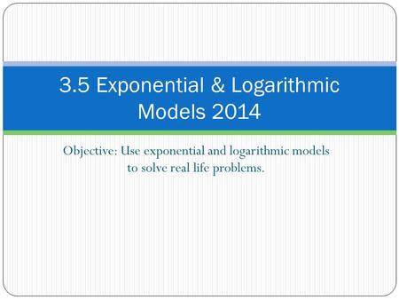 Objective: Use exponential and logarithmic models to solve real life problems. 3.5 Exponential & Logarithmic Models 2014.