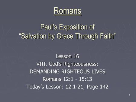 1 Romans Paul’s Exposition of “Salvation by Grace Through Faith” Lesson 16 VIII. God’s Righteousness: DEMANDING RIGHTEOUS LIVES Romans Romans 12:1 - 15:13.
