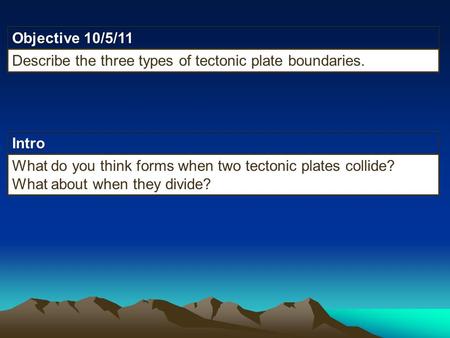 Intro Objective 10/5/11 Describe the three types of tectonic plate boundaries. What do you think forms when two tectonic plates collide? What about when.
