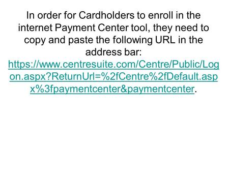 In order for Cardholders to enroll in the internet Payment Center tool, they need to copy and paste the following URL in the address bar: https://www.centresuite.com/Centre/Public/Log.