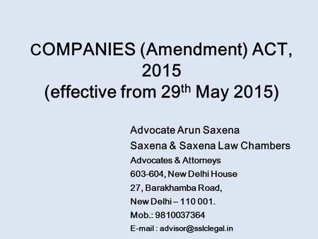 C OMPANIES (Amendment) ACT, 2015 (effective from 29 th May 2015) Advocate Arun Saxena Saxena & Saxena Law Chambers Advocates & Attorneys 603-604, New Delhi.