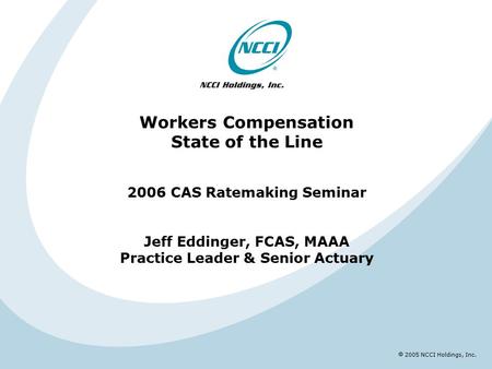  2005 NCCI Holdings, Inc. Workers Compensation State of the Line 2006 CAS Ratemaking Seminar Jeff Eddinger, FCAS, MAAA Practice Leader & Senior Actuary.