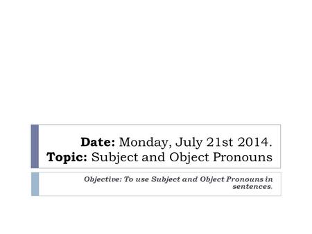 Date: Monday, July 21st 2014. Topic: Subject and Object Pronouns Objective: To use Subject and Object Pronouns in sentences.