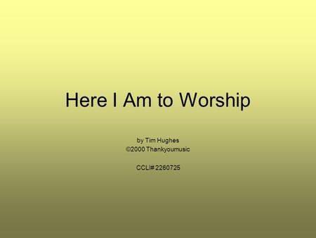 Here I Am to Worship by Tim Hughes ©2000 Thankyoumusic CCLI# 2260725.