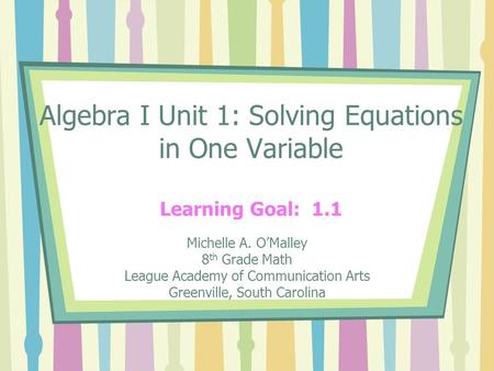 Algebra I Unit 1: Solving Equations in One Variable Learning Goal: 1.1 Michelle A. O’Malley 8 th Grade Math League Academy of Communication Arts Greenville,