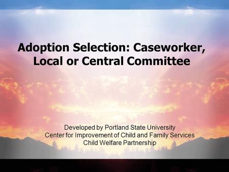 Adoption Selection: Caseworker, Local or Central Committee Developed by Portland State University Center for Improvement of Child and Family Services Child.