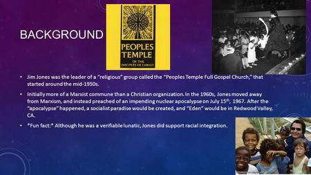 BACKGROUND Jim Jones was the leader of a “religious” group called the “Peoples Temple Full Gospel Church,” that started around the mid-1950s. Initially.