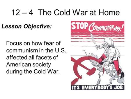 12 – 4 The Cold War at Home Lesson Objective: Focus on how fear of communism in the U.S. affected all facets of American society during the Cold War.