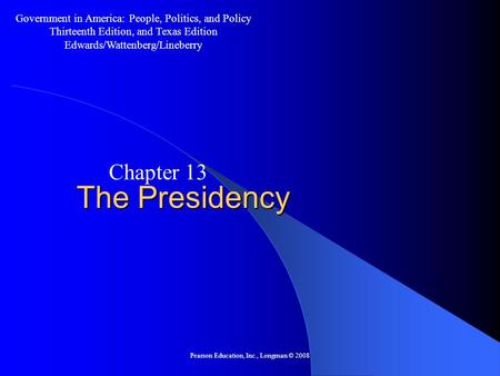 Pearson Education, Inc., Longman © 2008 The Presidency Chapter 13 Government in America: People, Politics, and Policy Thirteenth Edition, and Texas Edition.