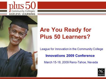Are You Ready for Plus 50 Learners? League for Innovation in the Community College Innovations 2009 Conference March 15-18, 2009 Reno-Tahoe, Nevada.